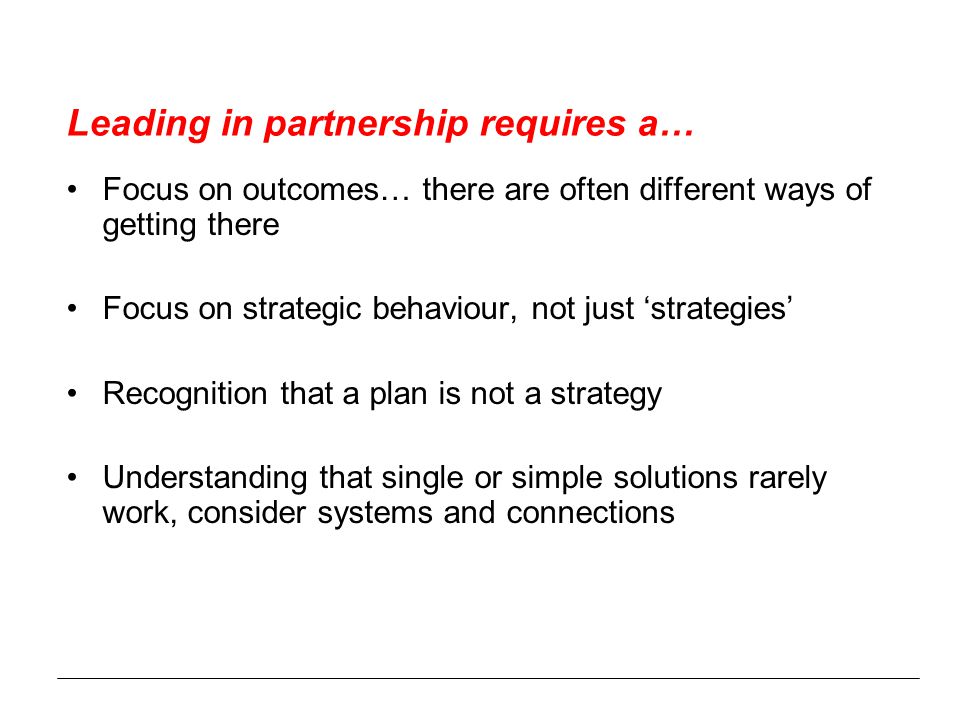 Leading in partnership requires a… Focus on outcomes… there are often different ways of getting there Focus on strategic behaviour, not just ‘strategies’ Recognition that a plan is not a strategy Understanding that single or simple solutions rarely work, consider systems and connections