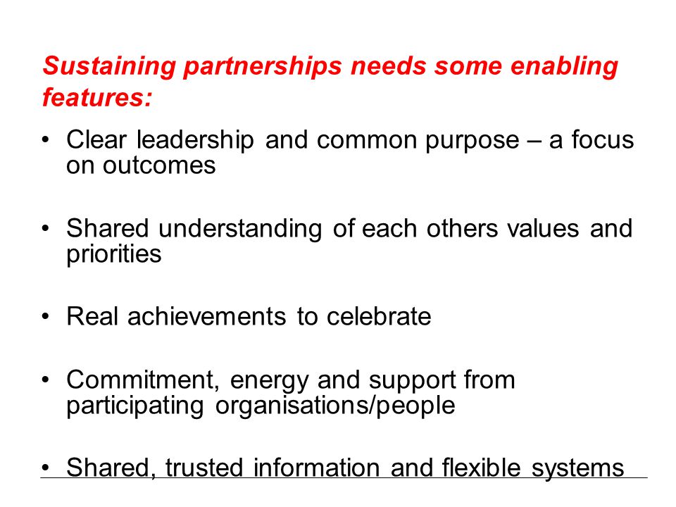 Sustaining partnerships needs some enabling features: Clear leadership and common purpose – a focus on outcomes Shared understanding of each others values and priorities Real achievements to celebrate Commitment, energy and support from participating organisations/people Shared, trusted information and flexible systems