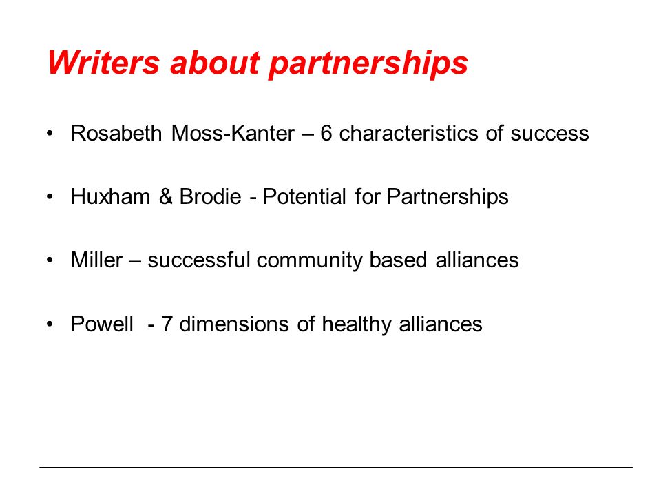 Writers about partnerships Rosabeth Moss-Kanter – 6 characteristics of success Huxham & Brodie - Potential for Partnerships Miller – successful community based alliances Powell - 7 dimensions of healthy alliances