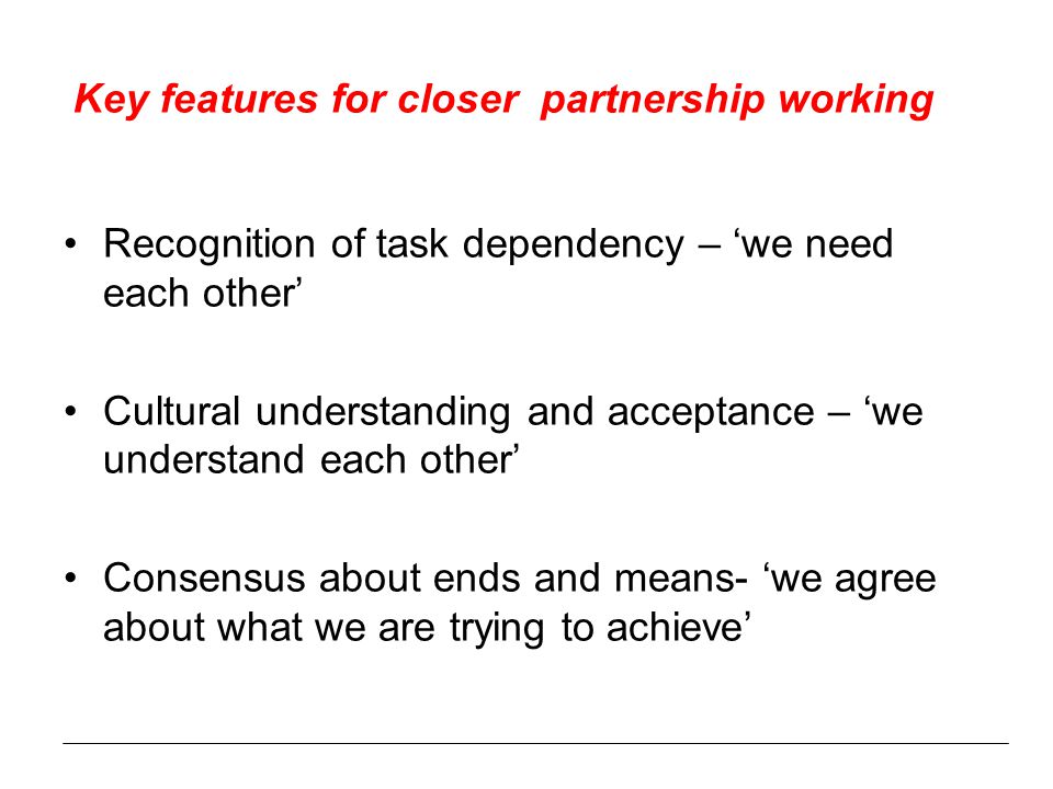 Key features for closer partnership working Recognition of task dependency – ‘we need each other’ Cultural understanding and acceptance – ‘we understand each other’ Consensus about ends and means- ‘we agree about what we are trying to achieve’