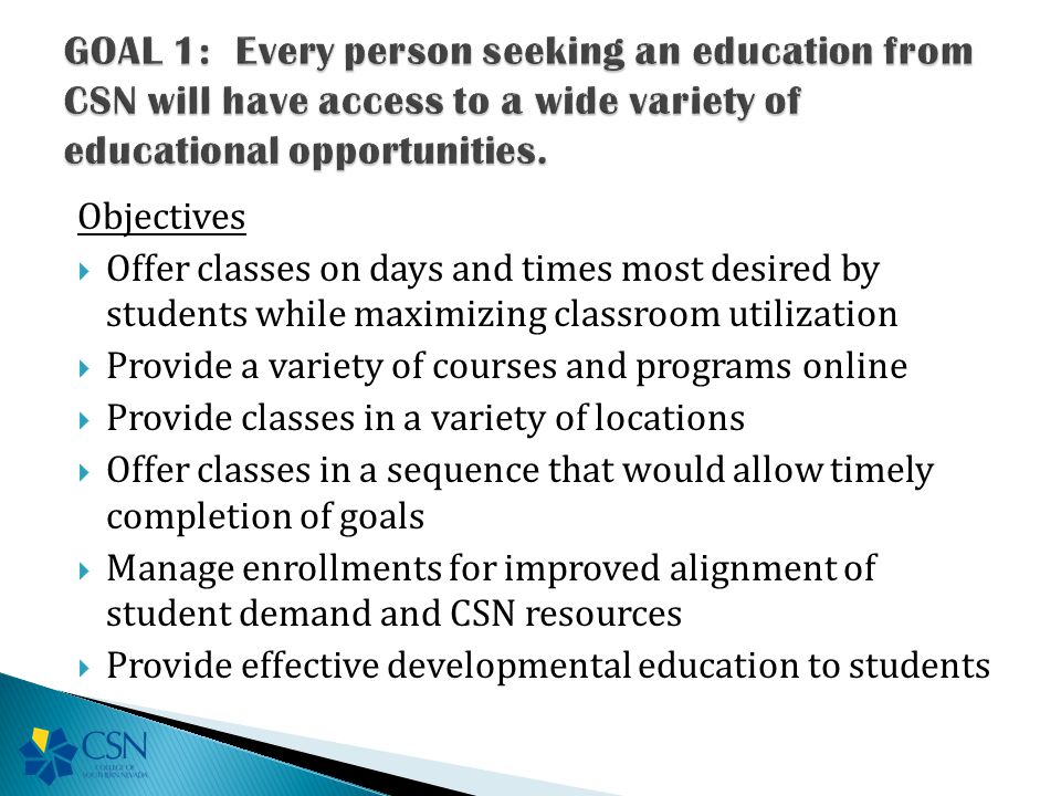 Objectives  Offer classes on days and times most desired by students while maximizing classroom utilization  Provide a variety of courses and programs online  Provide classes in a variety of locations  Offer classes in a sequence that would allow timely completion of goals  Manage enrollments for improved alignment of student demand and CSN resources  Provide effective developmental education to students