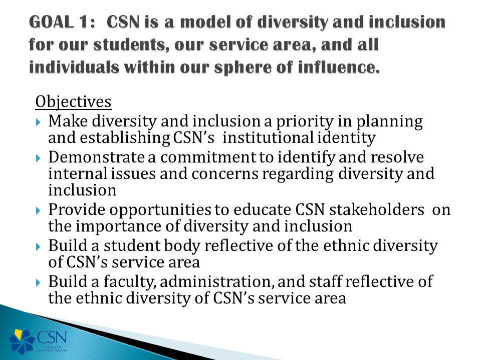 Objectives  Make diversity and inclusion a priority in planning and establishing CSN’s institutional identity  Demonstrate a commitment to identify and resolve internal issues and concerns regarding diversity and inclusion  Provide opportunities to educate CSN stakeholders on the importance of diversity and inclusion  Build a student body reflective of the ethnic diversity of CSN’s service area  Build a faculty, administration, and staff reflective of the ethnic diversity of CSN’s service area