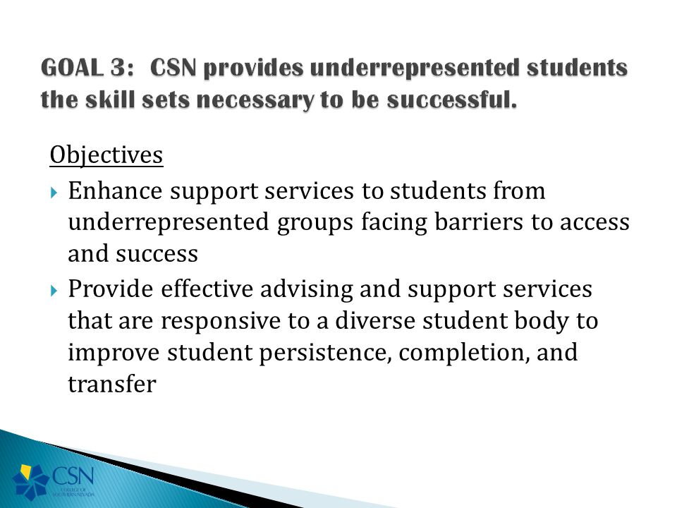 Objectives  Enhance support services to students from underrepresented groups facing barriers to access and success  Provide effective advising and support services that are responsive to a diverse student body to improve student persistence, completion, and transfer