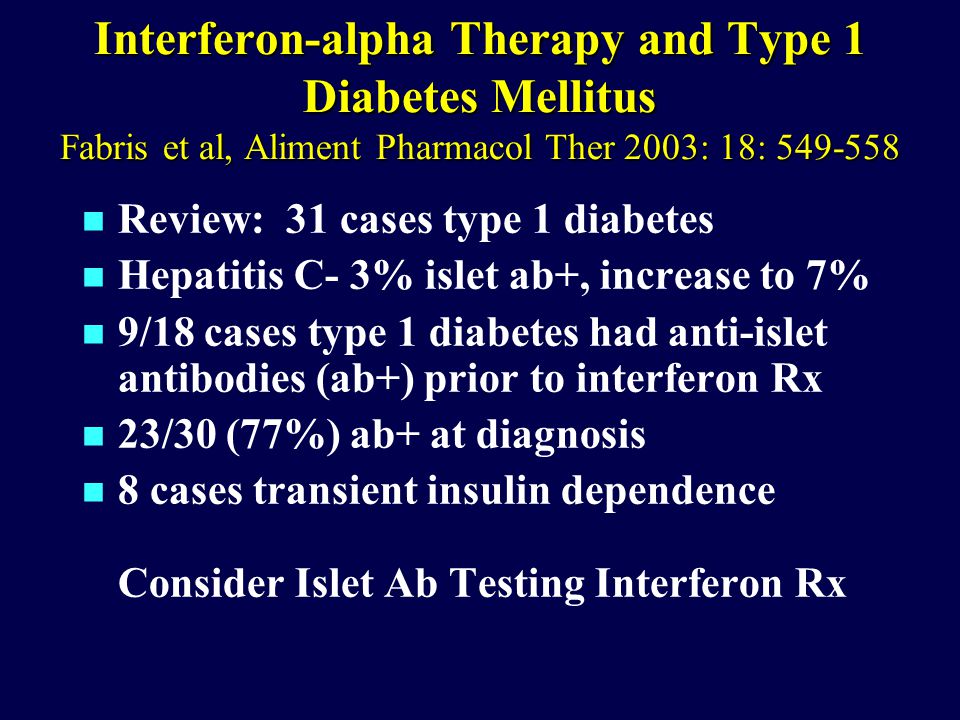 Interferon-alpha Therapy and Type 1 Diabetes Mellitus Fabris et al, Aliment Pharmacol Ther 2003: 18: n Review: 31 cases type 1 diabetes n Hepatitis C- 3% islet ab+, increase to 7% n 9/18 cases type 1 diabetes had anti-islet antibodies (ab+) prior to interferon Rx n 23/30 (77%) ab+ at diagnosis n 8 cases transient insulin dependence Consider Islet Ab Testing Interferon Rx
