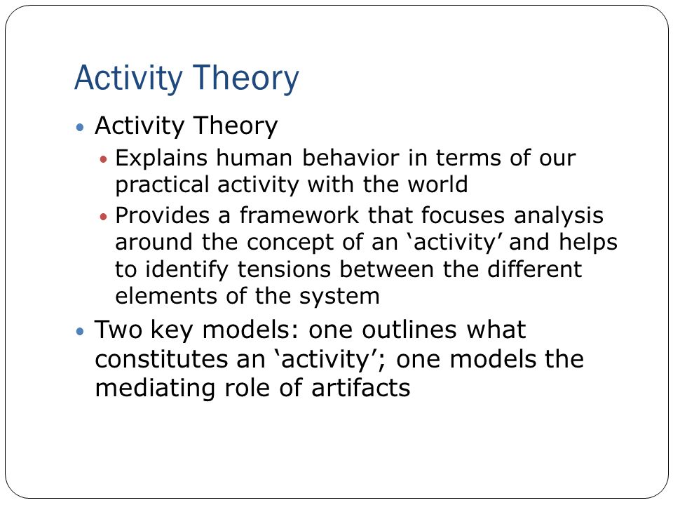Activity Theory Explains human behavior in terms of our practical activity with the world Provides a framework that focuses analysis around the concept of an ‘activity’ and helps to identify tensions between the different elements of the system Two key models: one outlines what constitutes an ‘activity’; one models the mediating role of artifacts