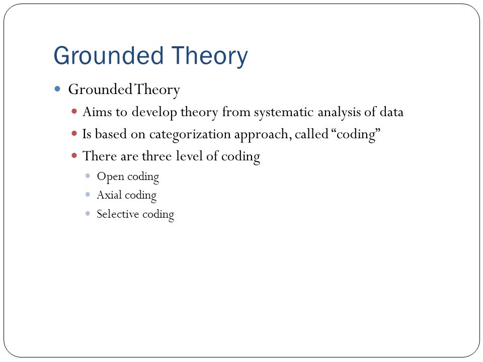 Grounded Theory Aims to develop theory from systematic analysis of data Is based on categorization approach, called coding There are three level of coding Open coding Axial coding Selective coding