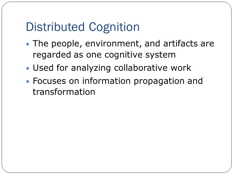 Distributed Cognition The people, environment, and artifacts are regarded as one cognitive system Used for analyzing collaborative work Focuses on information propagation and transformation