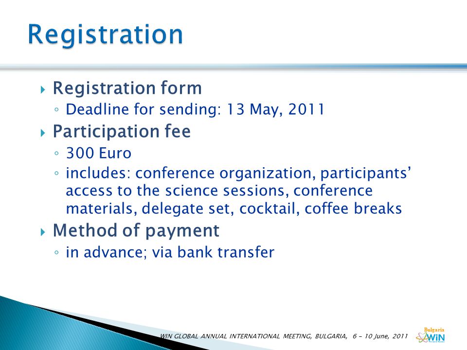 Bulgaria WIN GLOBAL ANNUAL INTERNATIONAL MEETING, BULGARIA, June, 2011  Registration form ◦ Deadline for sending: 13 May, 2011  Participation fee ◦ 300 Euro ◦ includes: conference organization, participants’ access to the science sessions, conference materials, delegate set, cocktail, coffee breaks  Method of payment ◦ in advance; via bank transfer