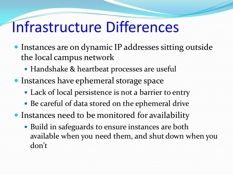 Infrastructure Differences Instances are on dynamic IP addresses sitting outside the local campus network Handshake & heartbeat processes are useful Instances have ephemeral storage space Lack of local persistence is not a barrier to entry Be careful of data stored on the ephemeral drive Instances need to be monitored for availability Build in safeguards to ensure instances are both available when you need them, and shut down when you don’t