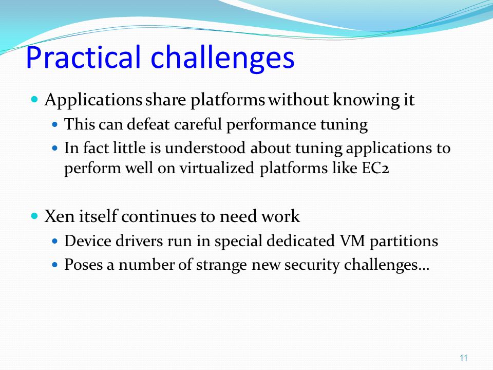 Practical challenges Applications share platforms without knowing it This can defeat careful performance tuning In fact little is understood about tuning applications to perform well on virtualized platforms like EC2 Xen itself continues to need work Device drivers run in special dedicated VM partitions Poses a number of strange new security challenges… 11