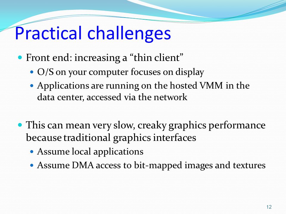 Practical challenges Front end: increasing a thin client O/S on your computer focuses on display Applications are running on the hosted VMM in the data center, accessed via the network This can mean very slow, creaky graphics performance because traditional graphics interfaces Assume local applications Assume DMA access to bit-mapped images and textures 12