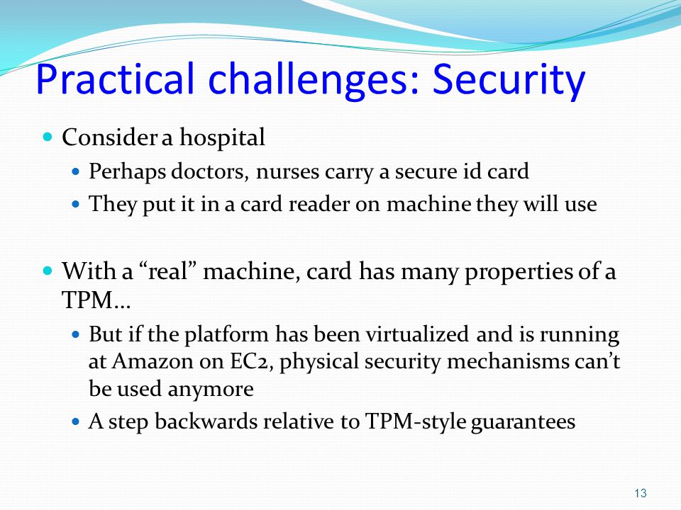 Practical challenges: Security Consider a hospital Perhaps doctors, nurses carry a secure id card They put it in a card reader on machine they will use With a real machine, card has many properties of a TPM… But if the platform has been virtualized and is running at Amazon on EC2, physical security mechanisms can’t be used anymore A step backwards relative to TPM-style guarantees 13