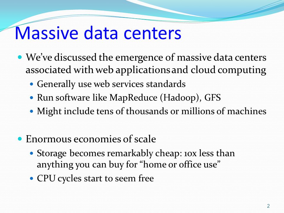 Massive data centers We’ve discussed the emergence of massive data centers associated with web applications and cloud computing Generally use web services standards Run software like MapReduce (Hadoop), GFS Might include tens of thousands or millions of machines Enormous economies of scale Storage becomes remarkably cheap: 10x less than anything you can buy for home or office use CPU cycles start to seem free 2