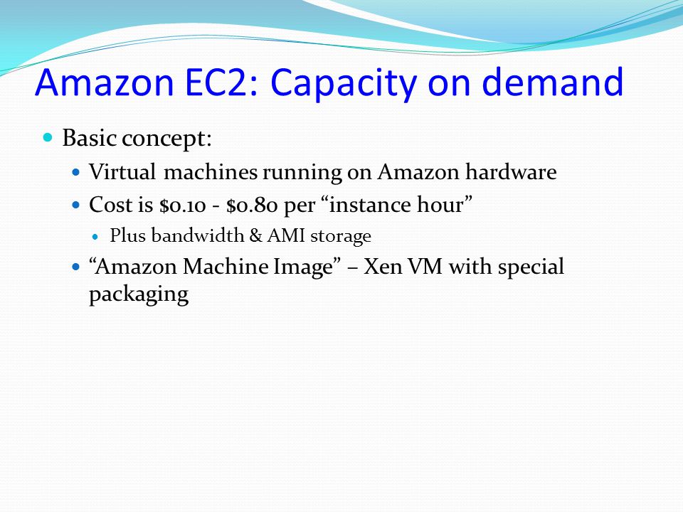 Amazon EC2: Capacity on demand Basic concept: Virtual machines running on Amazon hardware Cost is $ $0.80 per instance hour Plus bandwidth & AMI storage Amazon Machine Image – Xen VM with special packaging