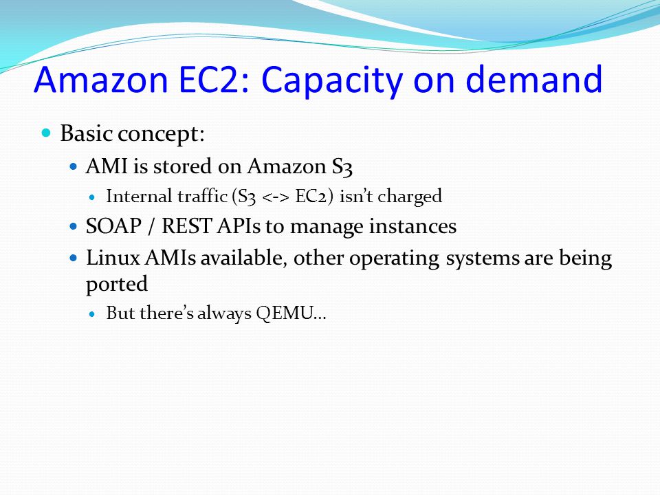 Amazon EC2: Capacity on demand Basic concept: AMI is stored on Amazon S3 Internal traffic (S3 EC2) isn’t charged SOAP / REST APIs to manage instances Linux AMIs available, other operating systems are being ported But there’s always QEMU…