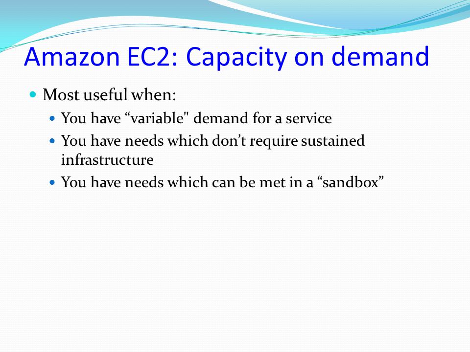 Amazon EC2: Capacity on demand Most useful when: You have variable demand for a service You have needs which don’t require sustained infrastructure You have needs which can be met in a sandbox