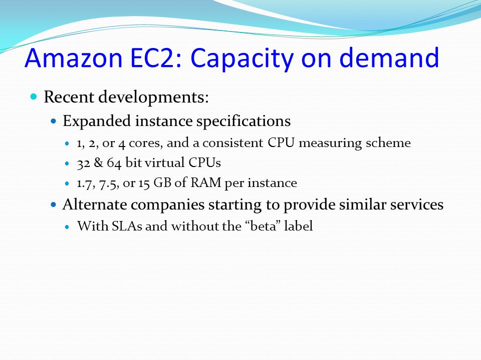 Amazon EC2: Capacity on demand Recent developments: Expanded instance specifications 1, 2, or 4 cores, and a consistent CPU measuring scheme 32 & 64 bit virtual CPUs 1.7, 7.5, or 15 GB of RAM per instance Alternate companies starting to provide similar services With SLAs and without the beta label
