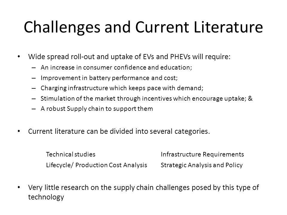 Challenges and Current Literature Wide spread roll-out and uptake of EVs and PHEVs will require: – An increase in consumer confidence and education; – Improvement in battery performance and cost; – Charging infrastructure which keeps pace with demand; – Stimulation of the market through incentives which encourage uptake; & – A robust Supply chain to support them Current literature can be divided into several categories.