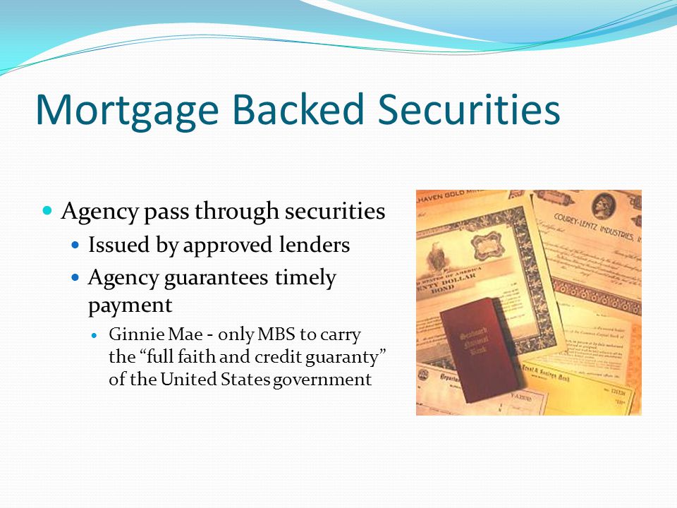 Mortgage Backed Securities Agency pass through securities Issued by approved lenders Agency guarantees timely payment Ginnie Mae - only MBS to carry the full faith and credit guaranty of the United States government