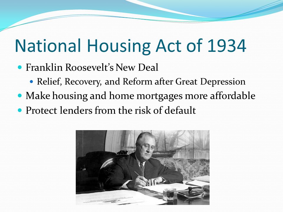 National Housing Act of 1934 Franklin Roosevelt’s New Deal Relief, Recovery, and Reform after Great Depression Make housing and home mortgages more affordable Protect lenders from the risk of default