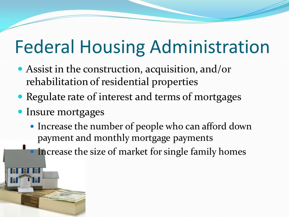 Federal Housing Administration Assist in the construction, acquisition, and/or rehabilitation of residential properties Regulate rate of interest and terms of mortgages Insure mortgages Increase the number of people who can afford down payment and monthly mortgage payments Increase the size of market for single family homes