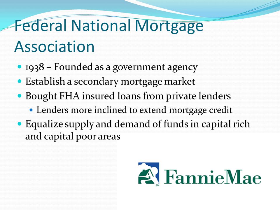 Federal National Mortgage Association 1938 – Founded as a government agency Establish a secondary mortgage market Bought FHA insured loans from private lenders Lenders more inclined to extend mortgage credit Equalize supply and demand of funds in capital rich and capital poor areas