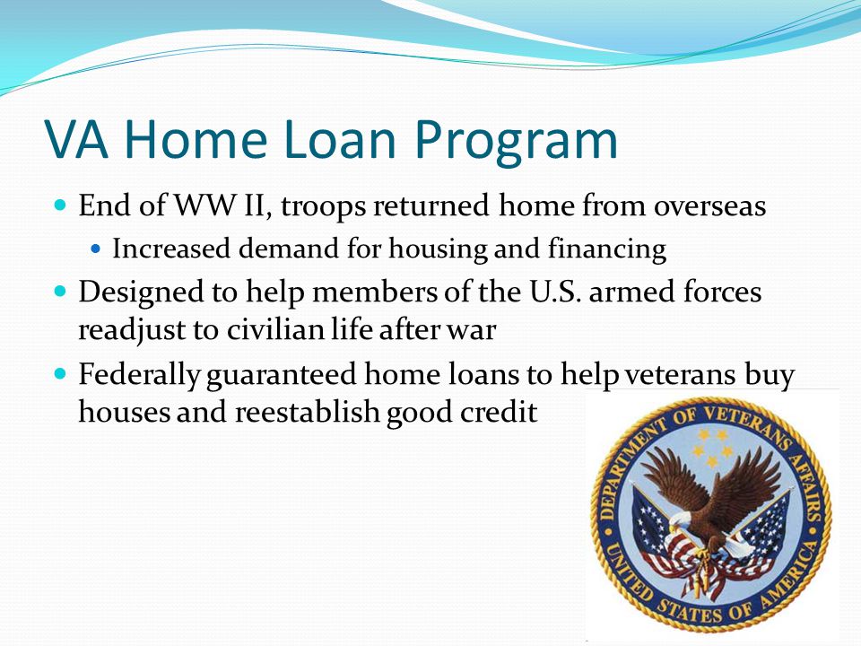 VA Home Loan Program End of WW II, troops returned home from overseas Increased demand for housing and financing Designed to help members of the U.S.