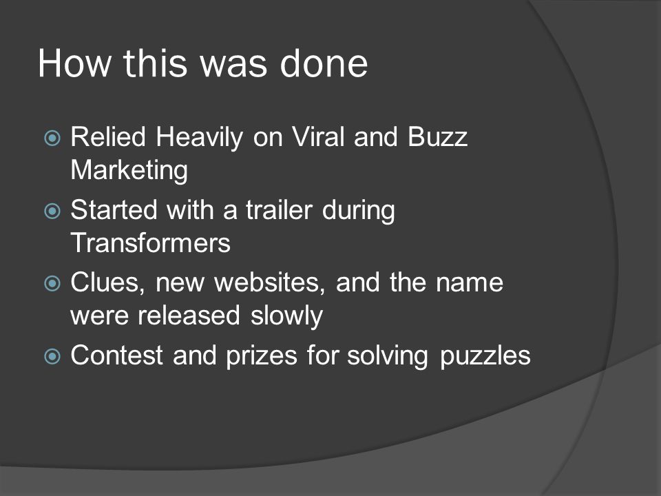 How this was done  Relied Heavily on Viral and Buzz Marketing  Started with a trailer during Transformers  Clues, new websites, and the name were released slowly  Contest and prizes for solving puzzles
