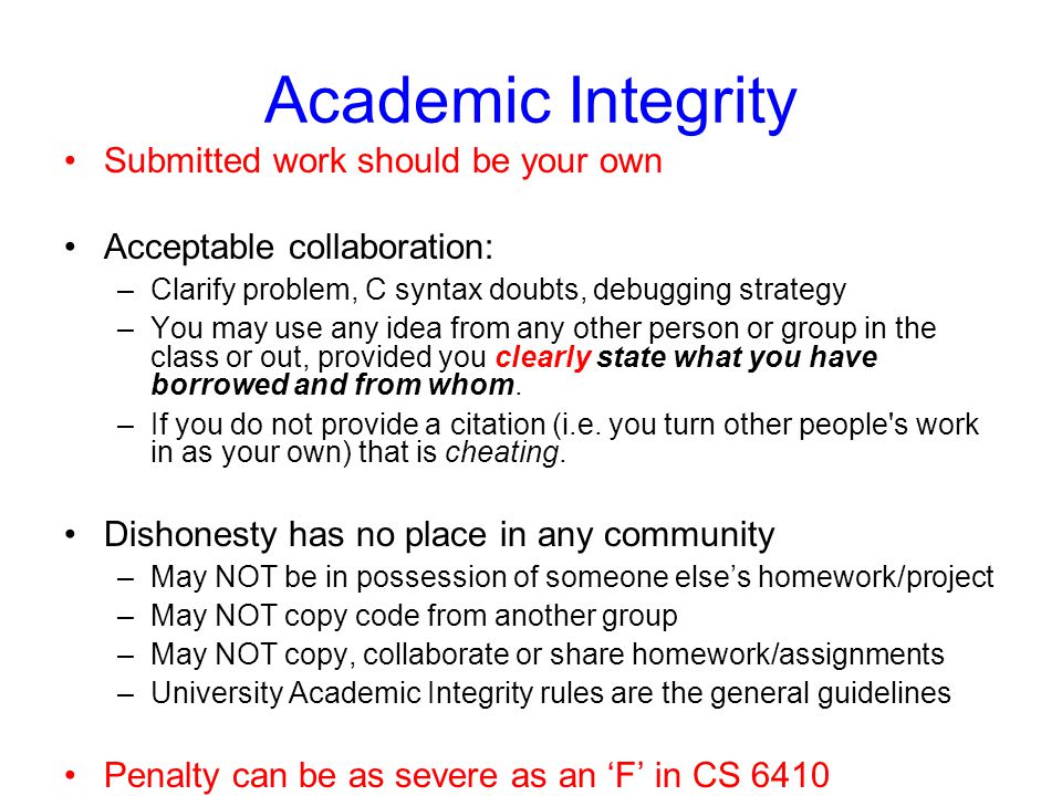 Academic Integrity Submitted work should be your own Acceptable collaboration: –Clarify problem, C syntax doubts, debugging strategy –You may use any idea from any other person or group in the class or out, provided you clearly state what you have borrowed and from whom.