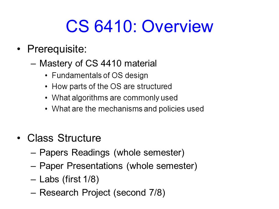 CS 6410: Overview Prerequisite: –Mastery of CS 4410 material Fundamentals of OS design How parts of the OS are structured What algorithms are commonly used What are the mechanisms and policies used Class Structure –Papers Readings (whole semester) –Paper Presentations (whole semester) –Labs (first 1/8) –Research Project (second 7/8)