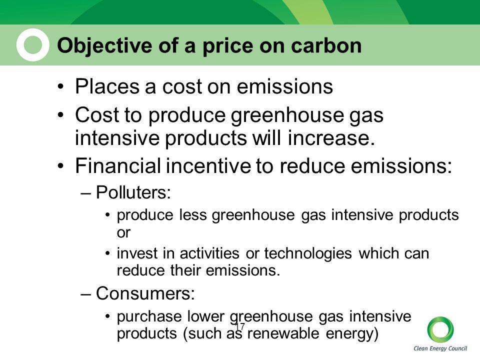 17 Objective of a price on carbon Places a cost on emissions Cost to produce greenhouse gas intensive products will increase.