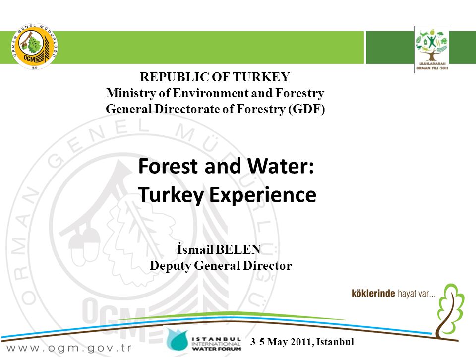 REPUBLIC OF TURKEY Ministry of Environment and Forestry General Directorate of Forestry (GDF) Forest and Water: Turkey Experience İsmail BELEN Deputy General Director 3-5 May 2011, Istanbul