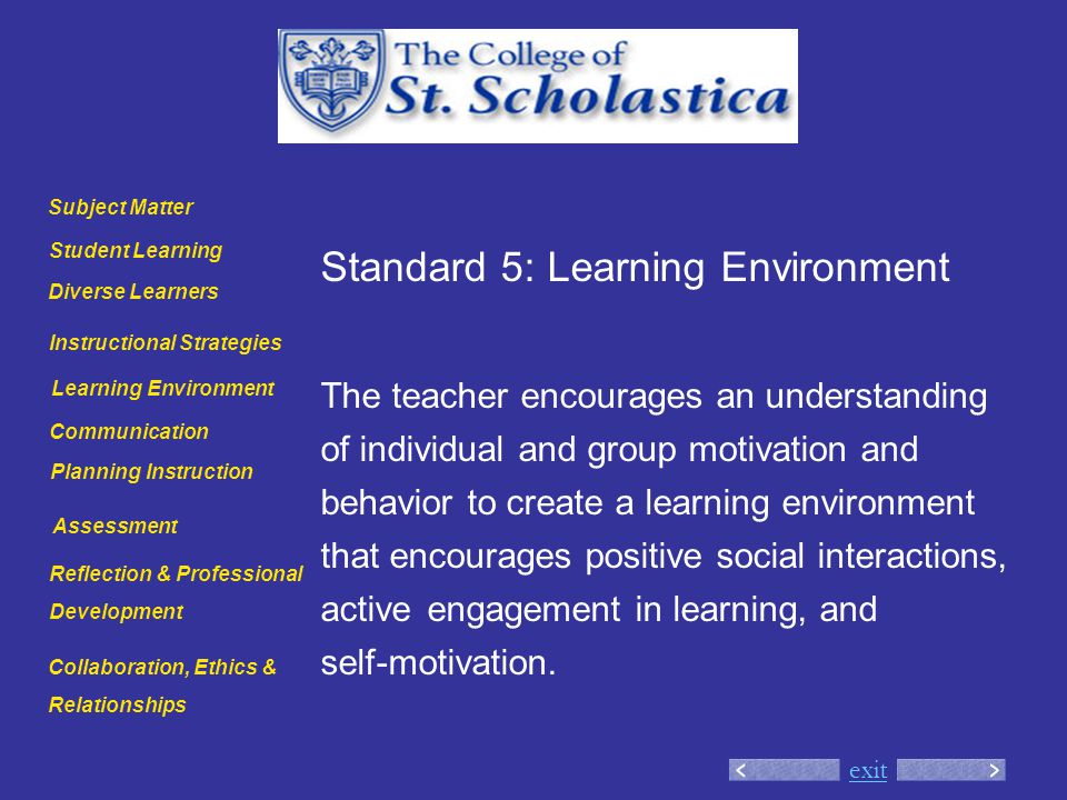 exit Standard 5: Learning Environment The teacher encourages an understanding of individual and group motivation and behavior to create a learning environment that encourages positive social interactions, active engagement in learning, and self-motivation.