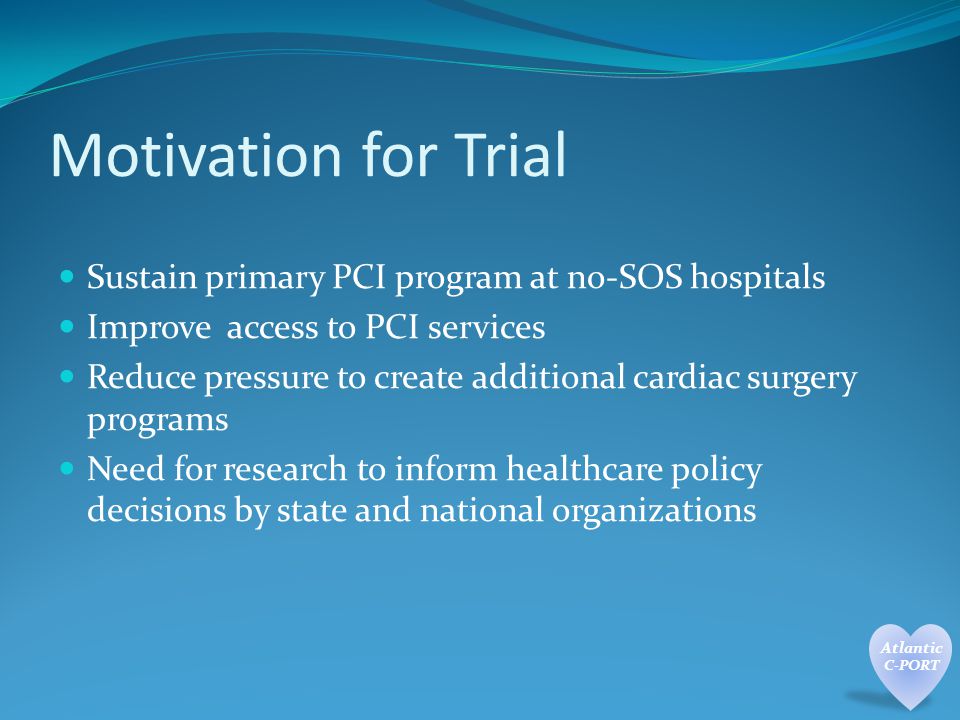Motivation for Trial Sustain primary PCI program at no-SOS hospitals Improve access to PCI services Reduce pressure to create additional cardiac surgery programs Need for research to inform healthcare policy decisions by state and national organizations