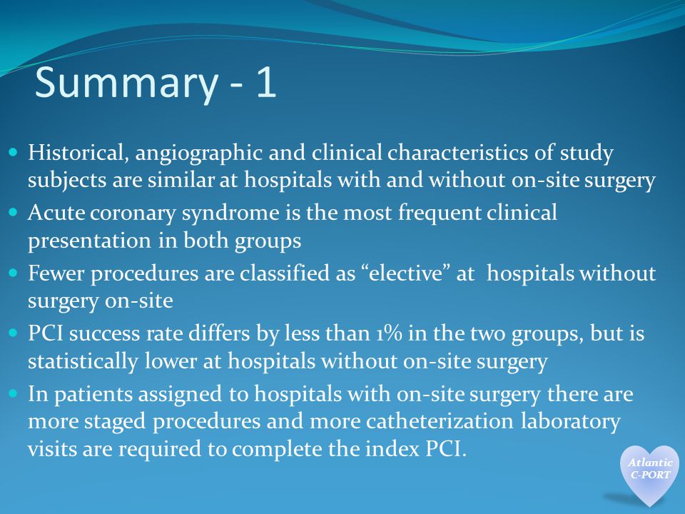 Summary - 1 Historical, angiographic and clinical characteristics of study subjects are similar at hospitals with and without on-site surgery Acute coronary syndrome is the most frequent clinical presentation in both groups Fewer procedures are classified as elective at hospitals without surgery on-site PCI success rate differs by less than 1% in the two groups, but is statistically lower at hospitals without on-site surgery In patients assigned to hospitals with on-site surgery there are more staged procedures and more catheterization laboratory visits are required to complete the index PCI.