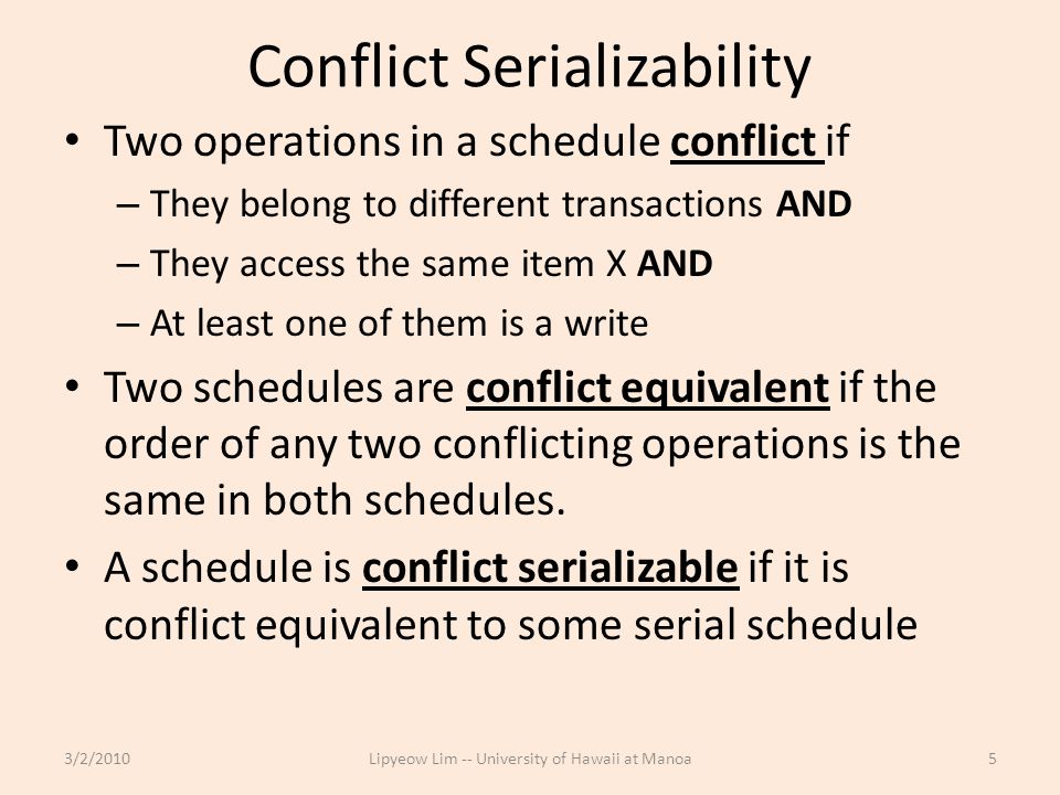 Conflict Serializability Two operations in a schedule conflict if – They belong to different transactions AND – They access the same item X AND – At least one of them is a write Two schedules are conflict equivalent if the order of any two conflicting operations is the same in both schedules.