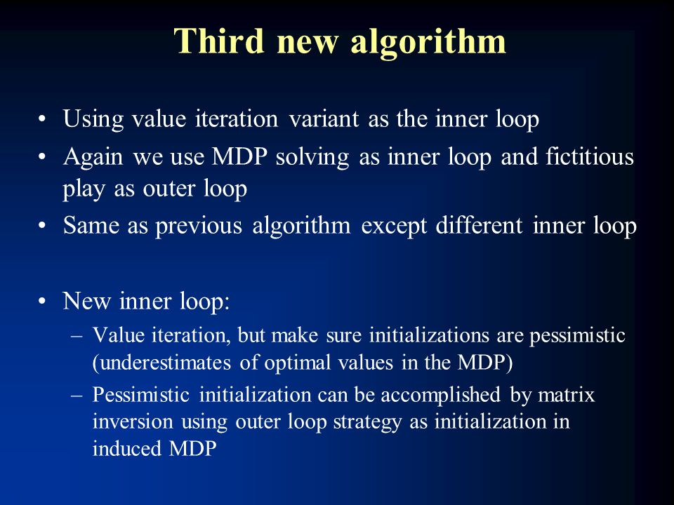 Third new algorithm Using value iteration variant as the inner loop Again we use MDP solving as inner loop and fictitious play as outer loop Same as previous algorithm except different inner loop New inner loop: –Value iteration, but make sure initializations are pessimistic (underestimates of optimal values in the MDP) –Pessimistic initialization can be accomplished by matrix inversion using outer loop strategy as initialization in induced MDP