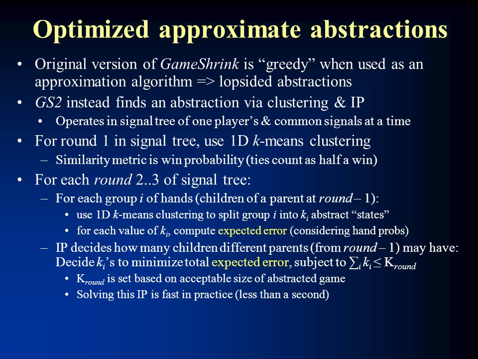 Optimized approximate abstractions Original version of GameShrink is greedy when used as an approximation algorithm => lopsided abstractions GS2 instead finds an abstraction via clustering & IP Operates in signal tree of one player’s & common signals at a time For round 1 in signal tree, use 1D k-means clustering –Similarity metric is win probability (ties count as half a win) For each round 2..3 of signal tree: –For each group i of hands (children of a parent at round – 1): use 1D k-means clustering to split group i into k i abstract states for each value of k i, compute expected error (considering hand probs) –IP decides how many children different parents (from round – 1) may have: Decide k i ’s to minimize total expected error, subject to ∑ i k i ≤ K round K round is set based on acceptable size of abstracted game Solving this IP is fast in practice (less than a second)