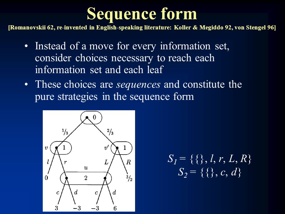 Sequence form [Romanovskii 62, re-invented in English-speaking literature: Koller & Megiddo 92, von Stengel 96] Instead of a move for every information set, consider choices necessary to reach each information set and each leaf These choices are sequences and constitute the pure strategies in the sequence form S 1 = {{}, l, r, L, R} S 2 = {{}, c, d}