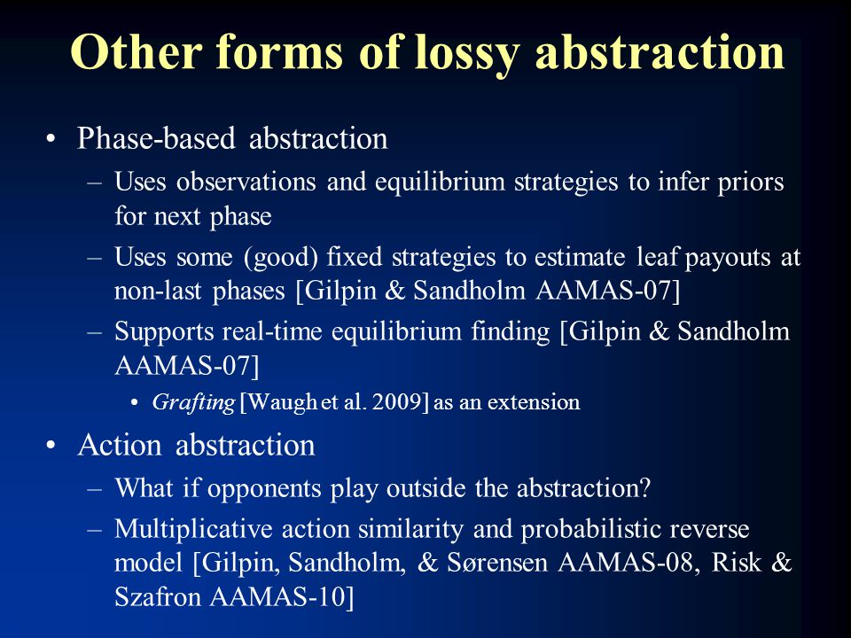 Other forms of lossy abstraction Phase-based abstraction –Uses observations and equilibrium strategies to infer priors for next phase –Uses some (good) fixed strategies to estimate leaf payouts at non-last phases [Gilpin & Sandholm AAMAS-07] –Supports real-time equilibrium finding [Gilpin & Sandholm AAMAS-07] Grafting [Waugh et al.