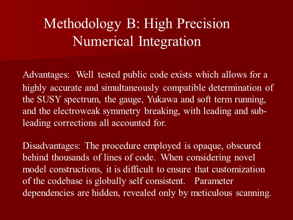 Methodology B: High Precision Numerical Integration Advantages: Well tested public code exists which allows for a highly accurate and simultaneously compatible determination of the SUSY spectrum, the gauge, Yukawa and soft term running, and the electroweak symmetry breaking, with leading and sub- leading corrections all accounted for.