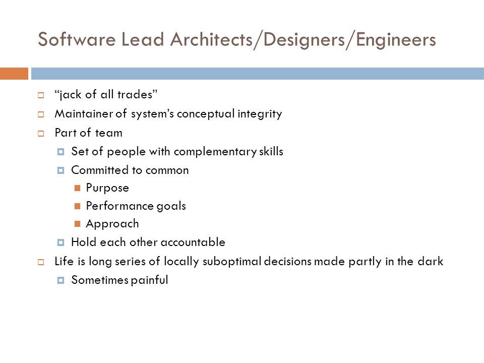 Software Lead Architects/Designers/Engineers  jack of all trades  Maintainer of system’s conceptual integrity  Part of team  Set of people with complementary skills  Committed to common Purpose Performance goals Approach  Hold each other accountable  Life is long series of locally suboptimal decisions made partly in the dark  Sometimes painful