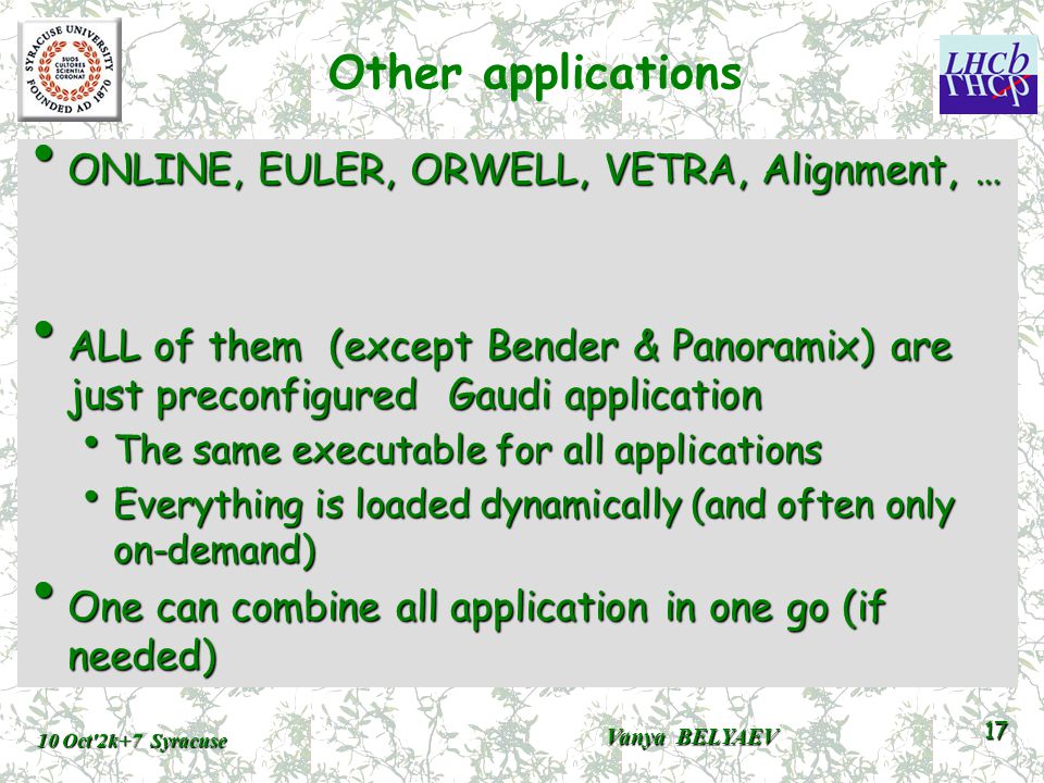 Other applications ONLINE, EULER, ORWELL, VETRA, Alignment, … ONLINE, EULER, ORWELL, VETRA, Alignment, … ALL of them (except Bender & Panoramix) are just preconfigured Gaudi application ALL of them (except Bender & Panoramix) are just preconfigured Gaudi application The same executable for all applications The same executable for all applications Everything is loaded dynamically (and often only on-demand) Everything is loaded dynamically (and often only on-demand) One can combine all application in one go (if needed) One can combine all application in one go (if needed) 10 Oct 2k+7 Syracuse Vanya BELYAEV 17