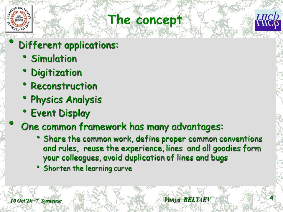 The concept Different applications: Different applications: Simulation Simulation Digitization Digitization Reconstruction Reconstruction Physics Analysis Physics Analysis Event Display Event Display One common framework has many advantages: One common framework has many advantages: Share the common work, define proper common conventions and rules, reuse the experience, lines and all goodies form your colleagues, avoid duplication of lines and bugs Share the common work, define proper common conventions and rules, reuse the experience, lines and all goodies form your colleagues, avoid duplication of lines and bugs Shorten the learning curve Shorten the learning curve 10 Oct 2k+7 Syracuse Vanya BELYAEV 4