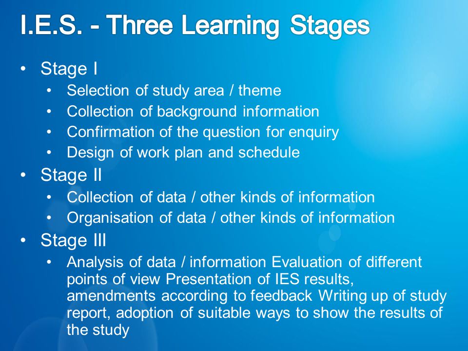 Stage I Selection of study area / theme Collection of background information Confirmation of the question for enquiry Design of work plan and schedule Stage II Collection of data / other kinds of information Organisation of data / other kinds of information Stage III Analysis of data / information Evaluation of different points of view Presentation of IES results, amendments according to feedback Writing up of study report, adoption of suitable ways to show the results of the study
