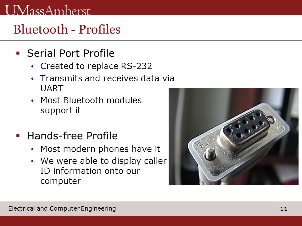 11 Electrical and Computer Engineering Bluetooth - Profiles  Serial Port Profile Created to replace RS-232 Transmits and receives data via UART Most Bluetooth modules support it  Hands-free Profile Most modern phones have it We were able to display caller ID information onto our computer