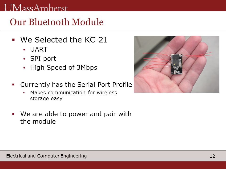 12 Electrical and Computer Engineering Our Bluetooth Module  We Selected the KC-21 UART SPI port High Speed of 3Mbps  Currently has the Serial Port Profile Makes communication for wireless storage easy  We are able to power and pair with the module