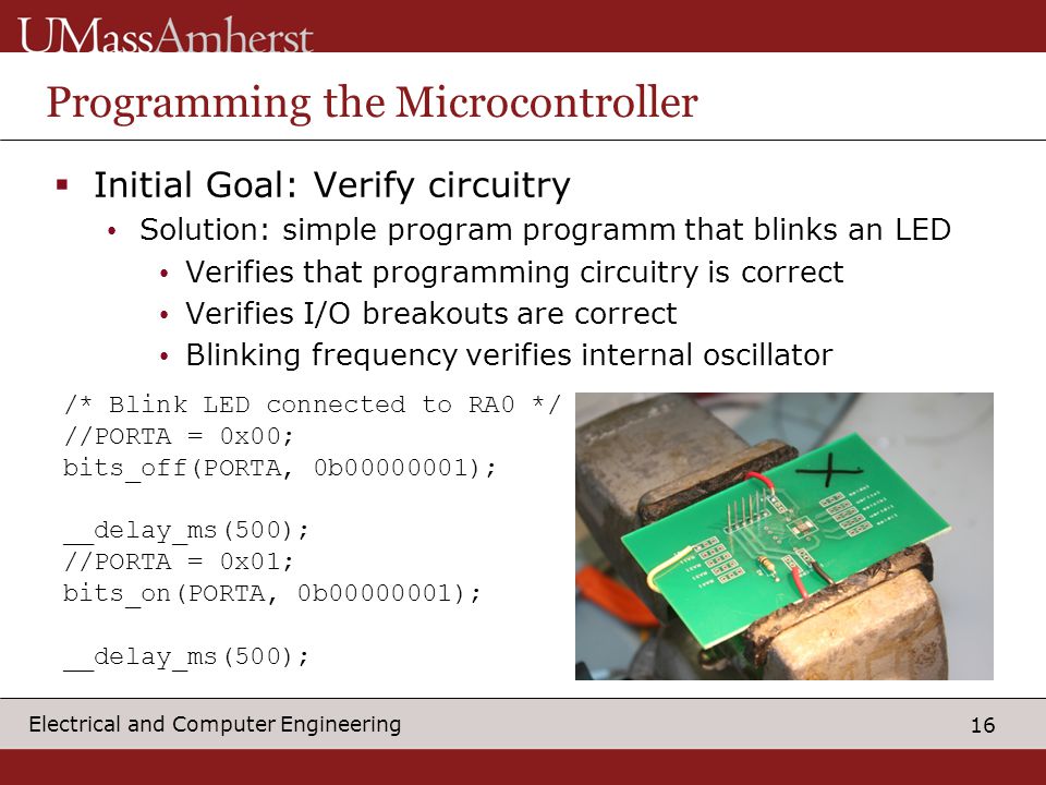 16 Electrical and Computer Engineering Programming the Microcontroller  Initial Goal: Verify circuitry Solution: simple program programm that blinks an LED Verifies that programming circuitry is correct Verifies I/O breakouts are correct Blinking frequency verifies internal oscillator /* Blink LED connected to RA0 */ //PORTA = 0x00; bits_off(PORTA, 0b ); __delay_ms(500); //PORTA = 0x01; bits_on(PORTA, 0b ); __delay_ms(500);