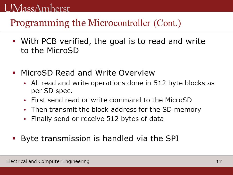 17 Electrical and Computer Engineering Programming the Micro controller (Cont.)  With PCB verified, the goal is to read and write to the MicroSD  MicroSD Read and Write Overview All read and write operations done in 512 byte blocks as per SD spec.