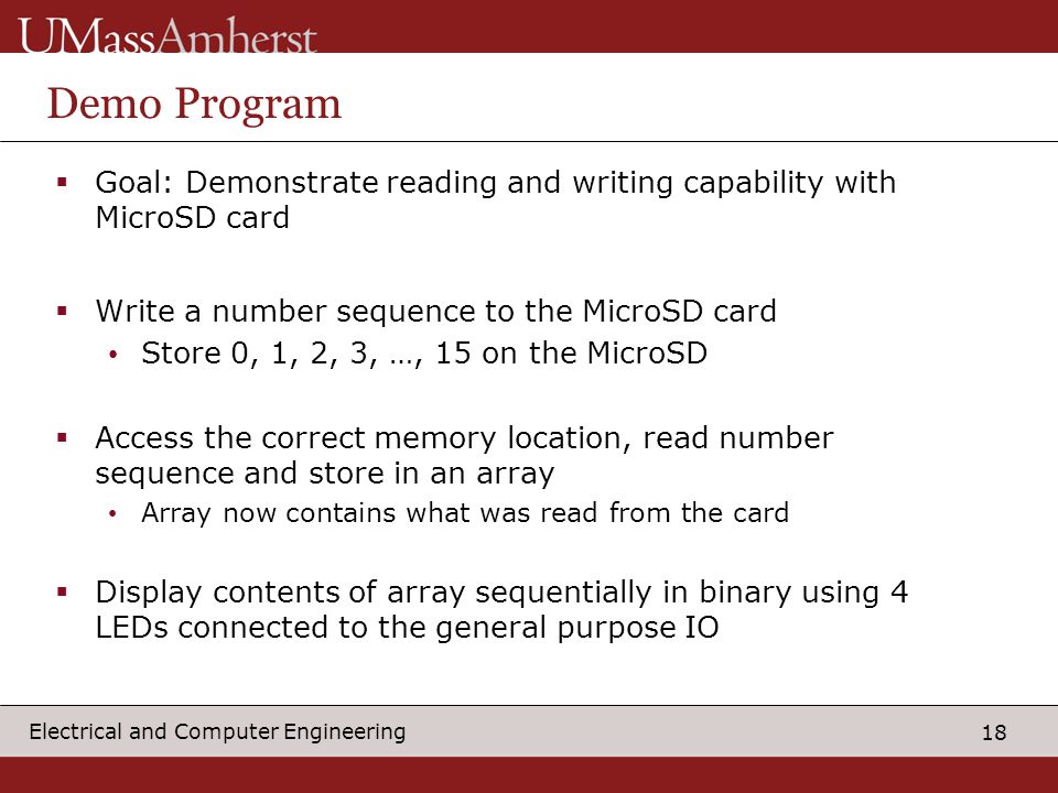 18 Electrical and Computer Engineering Demo Program  Goal: Demonstrate reading and writing capability with MicroSD card  Write a number sequence to the MicroSD card Store 0, 1, 2, 3, …, 15 on the MicroSD  Access the correct memory location, read number sequence and store in an array Array now contains what was read from the card  Display contents of array sequentially in binary using 4 LEDs connected to the general purpose IO